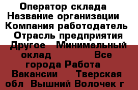 Оператор склада › Название организации ­ Компания-работодатель › Отрасль предприятия ­ Другое › Минимальный оклад ­ 19 000 - Все города Работа » Вакансии   . Тверская обл.,Вышний Волочек г.